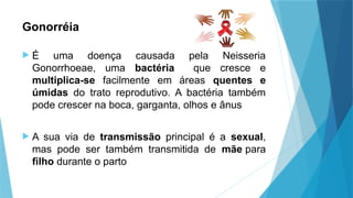 Gonorréia
 É uma doença causada pela Neisseria
Gonorrhoeae, uma bactéria que cresce e
multiplica-se facilmente em áreas quentes e
úmidas do trato reprodutivo. A bactéria também
pode crescer na boca, garganta, olhos e ânus
 A sua via de transmissão principal é a sexual,
mas pode ser também transmitida de mãe para
filho durante o parto
 