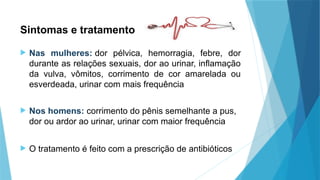 Sintomas e tratamento
 Nas mulheres: dor pélvica, hemorragia, febre, dor
durante as relações sexuais, dor ao urinar, inflamação
da vulva, vômitos, corrimento de cor amarelada ou
esverdeada, urinar com mais frequência
 Nos homens: corrimento do pênis semelhante a pus,
dor ou ardor ao urinar, urinar com maior frequência
 O tratamento é feito com a prescrição de antibióticos
 