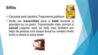 Sífilis
 Causada pela bactéria Treponema pallidum
 Pode ser transmitida para o bebê durante a
gravidez ou no parto. Transmissão mais comum é
sexual (vaginal, anal ou oral) mas também por
beijo de pessoa com úlcera bucal ou contato direto
entre a úlcera e outra lesão
 