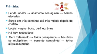 Primária:
 Ferida indolor → altamente contagiosa → bordas
elevadas
 Surge em três semanas até três meses depois do
contato
 Locais: vagina, boca, períneo, ânus
 Há cura nessa fase
 Sem tratamento → ferida desaparece → bactérias
se multiplicam → corrente sanguínea → torna
sífilis secundária
 