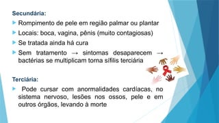 Secundária:
 Rompimento de pele em região palmar ou plantar
 Locais: boca, vagina, pênis (muito contagiosas)
 Se tratada ainda há cura
 Sem tratamento → sintomas desaparecem →
bactérias se multiplicam torna sífilis terciária
Terciária:
 Pode cursar com anormalidades cardíacas, no
sistema nervoso, lesões nos ossos, pele e em
outros órgãos, levando à morte
 