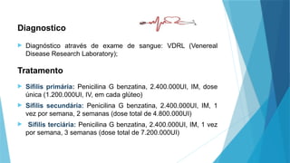 Diagnostico
 Diagnóstico através de exame de sangue: VDRL (Venereal
Disease Research Laboratory);
 Sífilis primária: Penicilina G benzatina, 2.400.000UI, IM, dose
única (1.200.000UI, IV, em cada glúteo)
 Sífilis secundária: Penicilina G benzatina, 2.400.000UI, IM, 1
vez por semana, 2 semanas (dose total de 4.800.000UI)
 Sífilis terciária: Penicilina G benzatina, 2.400.000UI, IM, 1 vez
por semana, 3 semanas (dose total de 7.200.000UI)
Tratamento
 