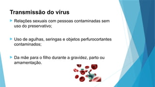 Transmissão do vírus
 Relações sexuais com pessoas contaminadas sem
uso do preservativo;
 Uso de agulhas, seringas e objetos perfurocortantes
contaminados;
 Da mãe para o filho durante a gravidez, parto ou
amamentação.
 
