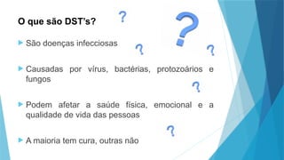 O que são DST’s?
 São doenças infecciosas
 Causadas por vírus, bactérias, protozoários e
fungos
 Podem afetar a saúde física, emocional e a
qualidade de vida das pessoas
 A maioria tem cura, outras não
 