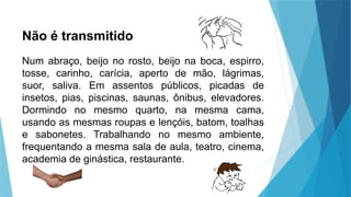 Não é transmitido
Num abraço, beijo no rosto, beijo na boca, espirro,
tosse, carinho, carícia, aperto de mão, lágrimas,
suor, saliva. Em assentos públicos, picadas de
insetos, pias, piscinas, saunas, ônibus, elevadores.
Dormindo no mesmo quarto, na mesma cama,
usando as mesmas roupas e lençóis, batom, toalhas
e sabonetes. Trabalhando no mesmo ambiente,
frequentando a mesma sala de aula, teatro, cinema,
academia de ginástica, restaurante.
 