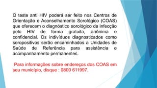 O teste anti HIV poderá ser feito nos Centros de
Orientação e Aconselhamento Sorológico (COAS)
que oferecem o diagnóstico sorológico da infecção
pelo HIV de forma gratuita, anônima e
confidencial. Os indivíduos diagnosticados como
soropositivos serão encaminhados a Unidades de
Saúde de Referência para assistência e
acompanhamento permanentes.
Para informações sobre endereços dos COAS em
seu município, disque : 0800 611997.
 