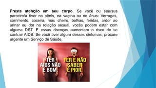 Preste atenção em seu corpo. Se você ou seu/sua
parceiro/a tiver no pênis, na vagina ou no ânus: Verrugas,
corrimento, coceira, mau cheiro, bolhas, feridas, ardor ao
urinar ou dor na relação sexual, vocês podem estar com
alguma DST. E essas doenças aumentam o risco de se
contrair AIDS. Se você tiver algum desses sintomas, procure
urgente um Serviço de Saúde.
 