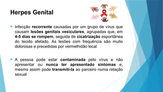 Herpes Genital
 Infecção recorrente causadas por um grupo de vírus que
causam lesões genitais vesiculares, agrupadas que, em
4-5 dias se rompem, seguida de cicatrização espontânea
do tecido afetado. As lesões com frequência são muito
dolorosas e precedidas por vermelhidão local
 A pessoa pode estar contaminada pelo vírus e não
apresentar ou nunca ter apresentado sintomas e,
mesmo assim pode transmiti-la ao parceiro numa relação
sexual
 