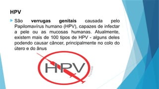 HPV
 São verrugas genitais causada pelo
Papilomavírus humano (HPV), capazes de infectar
a pele ou as mucosas humanas. Atualmente,
existem mais de 100 tipos de HPV - alguns deles
podendo causar câncer, principalmente no colo do
útero e do ânus
 