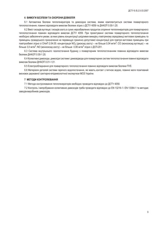 6 ÂÈÌÎÃÈ ÁÅÇÏÅÊÈ ÒÀ ÎÕÎÐÎÍÈ ÄÎÂÊ²ËËß
6.1 Àâòîìàòèêà áåçïåêè òåïëîãåíåðàòîð³â òà äèìîõ³äíà ñèñòåìà, ÿêèìè êîìïëåêòóþòüñÿ ñèñòåìè ïîêâàðòèðíîãî
òåïëîïîñòà÷àííÿ, ïîâèíí³ â³äïîâ³äàòè âèìîãàì áåçïåêè çã³äíî ç ÄÑÒÓ 4059 òà ÄÍÀÎÏ 0.00-1.20.
6.2 Âì³ñò îêñèä³â âóãëåöþ ³ îêñèä³â àçîòó â ñóõèõ íåðîçáàâëåíèõ ïðîäóêòàõ çãîðÿííÿ òåïëîãåíåðàòîð³â äëÿ ïîêâàðòèðíîãî
òåïëîïîñòà÷àííÿ ïîâèíåí â³äïîâ³äàòè âèìîãàì ÄÑÒÓ 4059. Ïðè ïðîåêòóâàíí³ ñèñòåìè ïîêâàðòèðíîãî òåïëîïîñòà÷àííÿ
íåîáõ³äíî çàáåçïå÷èòè óìîâè, çà ÿêèõ ð³âåíü êîíöåíòðàö³¿ øê³äëèâèõ âèêèä³â ó ïîâ³òðÿíîìó ñåðåäîâèù³ æèòëîâèõ ïðèì³ùåíü òà
ïðèì³ùåíü ãðîìàäñüêîãî ïðèçíà÷åííÿ íå ïåðåâèùóº ãðàíè÷íî äîïóñòèìî¿ êîíöåíòðàö³¿ äëÿ ïîâ³òðÿ æèòëîâèõ ïðèì³ùåíü ïðè
ïîâ³òðîîáì³í³ çã³äíî ç³ ÑÍèÏ 2.04.05: êîíöåíòðàö³ÿ NO2 (äèîêñèä àçîòó) – íå á³ëüøå 0,04 ìã/ì3
; ÑÎ (ìîíîîêñèä âóãëåöþ) – íå
á³ëüøå 3,0 ìã/ì3
, NO (ìîíîîêñèä àçîòó) – íå á³ëüøå 0,06 ìã/ì3
çã³äíî ç ÄÑÏ-201.
6.3 Ñèñòåìà âíóòð³øíüîãî ãàçîïîñòà÷àííÿ áóäèíêó ç ïîêâàðòèðíèì òåïëîïîñòà÷àííÿì ïîâèííà â³äïîâ³äàòè âèìîãàì
áåçïåêè ÄÍÀÎÏ 0.00-1.20.
6.4 Êîëåêòèâí³ äèìîõîäè, äèìîõ³äí³ ñèñòåìè ³ äèìîâ³äâîäè äëÿ ïîêâàðòèðíèõ ñèñòåì òåïëîïîñòà÷àííÿ ïîâèíí³ â³äïîâ³äàòè
âèìîãàì áåçïåêè ÄÍÀÎÏ 0.01-1.01.
6.5 Åëåêòðîîáëàäíàííÿ äëÿ ïîêâàðòèðíîãî òåïëîïîñòà÷àííÿ ïîâèííî â³äïîâ³äàòè âèìîãàì áåçïåêè ÏÓÅ.
6.6 Ìàòåð³àëè äåòàëåé ñèñòåìè ãàðÿ÷îãî âîäîïîñòà÷àííÿ, ÿê³ ìàþòü êîíòàêò ç ïèòíîþ âîäîþ, ïîâèíí³ ìàòè ïîçèòèâíèé
âèñíîâîê äåðæàâíî¿ ñàí³òàðíî-åï³äåì³îëîã³÷íî¿ åêñïåðòèçè ÌÎÇ Óêðà¿íè.
7 ÌÅÒÎÄÈ ÊÎÍÒÐÎËÞÂÀÍÍß
7.1 Ìåòîäè êîíòðîëþâàííÿ òåïëîãåíåðàòîð³â íåîáõ³äíî ïðîâîäèòè â³äïîâ³äíî äî ÄÑÒÓ 4059.
7.2 Êîíòðîëü ³ âèïðîáóâàííÿ êîëåêòèâíèõ äèìîõîä³â òðåáà ïðîâîäèòè â³äïîâ³äíî äî EN 13216-1 ³ EN 13384-1 òà ìåòîäèê
çàâîä³â-âèðîáíèê³â äèìîõîä³â.
9
ÄÑÒÓ Á Â.2.5-33:2007
 