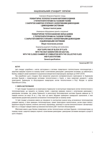 ÍÀÖ²ÎÍÀËÜÍÈÉ ÑÒÀÍÄÀÐÒ ÓÊÐÀ¯ÍÈ
²íæåíåðíå îáëàäíàííÿ áóäèíê³â ³ ñïîðóä
ÏÎÊÂÀÐÒÈÐÍÅ ÒÅÏËÎÏÎÑÒÀ×ÀÍÍß ÆÈÒËÎÂÈÕ ÁÓÄÈÍÊ²Â
Ç ÒÅÏËÎÃÅÍÅÐÀÒÎÐÀÌÈ ÍÀ ÃÀÇÎÂÎÌÓ ÏÀËÈÂ²
Ç ÇÀÊÐÈÒÎÞ ÊÀÌÅÐÎÞ ÇÃÎÐßÍÍß Ç ÊÎËÅÊÒÈÂÍÈÌÈ ÄÈÌÎÕÎÄÀÌÈ
² ÄÈÌÎÕ²ÄÍÈÌÈ ÑÈÑÒÅÌÀÌÈ
Çàãàëüí³ òåõí³÷í³ óìîâè
Èíæåíåðíîå îáîðóäîâàíèå çäàíèé è ñîîðóæåíèé
ÏÎÊÂÀÐÒÈÐÍÎÅ ÒÅÏËÎÑÍÀÁÆÅÍÈÅ ÆÈËÛÕ ÄÎÌÎÂ
Ñ ÒÅÏËÎÃÅÍÅÐÀÒÎÐÀÌÈ ÍÀ ÃÀÇÎÂÎÌ ÒÎÏËÈÂÅ
Ñ ÇÀÊÐÛÒÎÉ ÊÀÌÅÐÎÉ ÑÃÎÐÀÍÈß Ñ ÊÎËËÅÊÒÈÂÍÛÌÈ ÄÛÌÎÕÎÄÀÌÈ
È ÄÛÌÎÕÎÄÍÛÌÈ ÑÈÑÒÅÌÀÌÈ
Îáùèå òåõíè÷åñêèå óñëîâèÿ
Engineering equipment of buildings and constructions
HEAT SUPPLYING OF BLOCK OF FLATS
WITH THE HEAT-GENERATORS ON GAS FUEL
WITH THE CLOSED CHAMBER OF COMBUSTION WITH THE COLLECTIVE FLUES
AND FLUES SYSTEMS
General specifications
×èííèé â³ä 2007-11-01
ÂÑÒÓÏ
Öåé ñòàíäàðò ðîçðîáëåíî ç ìåòîþ çàñòîñóâàííÿ â ñèñòåìàõ ïîêâàðòèðíîãî òåïëîïîñòà÷àííÿ òåïëîãåíåðàòîð³â ç
çàêðèòèìè êàìåðàìè çãîðÿííÿ íà ãàçîâîìó ïàëèâ³ ç êîëåêòèâíèìè äèìîõîäàìè ³ äèìîõ³äíèìè ñèñòåìàìè, ùî çàáåçïå÷óþòü
áåçïåêó, êîìôîðòí³ óìîâè ïðîæèâàííÿ òà ðàö³îíàëüíå âèêîðèñòàííÿ åíåðãîðåñóðñ³â, â³äïîâ³äíî äî ÑÍèÏ 2.04.05.
Ïðè ðîçðîáëåíí³ öüîãî ñòàíäàðòó áóëè âèêîðèñòàí³ ðåçóëüòàòè åêñïåðèìåíòàëüíîãî ïðîåêòóâàííÿ òà áóä³âíèöòâà
æèòëîâèõ áóäèíê³â ç ïîêâàðòèðíèìè ñèñòåìàìè òåïëîïîñòà÷àííÿ â Óêðà¿í³, à òàêîæ íîðìàòèâí³ äîêóìåíòè ³ äîñâ³ä
ïðîåêòóâàííÿ, áóä³âíèöòâà òà îáñëóãîâóâàííÿ ïîêâàðòèðíèõ ñèñòåì òåïëîïîñòà÷àííÿ â Ðîñ³¿, Ìîëäîâ³ òà êðà¿íàõ
ªâðîïåéñüêîãî Ñîþçó.
1 ÑÔÅÐÀ ÇÀÑÒÎÑÓÂÀÍÍß
1.1 Öåé ñòàíäàðò ïîøèðþºòüñÿ íà ïðîåêòóâàííÿ, áóä³âíèöòâî òà åêñïëóàòàö³þ ïîêâàðòèðíèõ ñèñòåì òåïëîïîñòà÷àííÿ ç
òåïëîãåíåðàòîðàìè, ùî ïðàöþþòü íà ãàçîâîìó ïàëèâ³ ç çàêðèòèìè êàìåðàìè çãîðÿííÿ ç êîëåêòèâíèìè äèìîõîäàìè ³
äèìîõ³äíèìè ñèñòåìàìè, ïðè íîâîìó áóä³âíèöòâ³ òà ðåêîíñòðóêö³¿ áàãàòîêâàðòèðíèõ æèòëîâèõ áóäèíê³â çàââèøêè äî 10
ïîâåðõ³â âêëþ÷íî (íå âèùå 35 ì), ó òîìó ÷èñë³ ùî ìàþòü âáóäîâàí³ ïðèì³ùåííÿ ãðîìàäñüêîãî ïðèçíà÷åííÿ, â ÿêèõ
íîðìàòèâíèìè äîêóìåíòàìè äîçâîëåíî âñòàíîâëåííÿ òåïëîãåíåðàòîð³â íà ãàçîâîìó ïàëèâ³.
1.2 Öåé ñòàíäàðò óñòàíîâëþº âèìîãè äî ïëàíóâàííÿ òà êîíñòðóêòèâí³ ð³øåííÿ ì³ñöü âñòàíîâëåííÿ òåïëîãåíåðàòîð³â
óñåðåäèí³ êâàðòèð, à òàêîæ ïðèì³ùåíü òåïëîãåíåðàòîðíèõ, ïðàâèë ïðîåêòóâàííÿ ãàçîïîñòà÷àííÿ, ñèñòåì ïîäà÷³ ïîâ³òðÿ ³
âèäàëåííÿ ïðîäóêò³â çãîðÿííÿ, îïàëåííÿ, âåíòèëÿö³¿, âîäîïðîâîäó, êàíàë³çàö³¿ òà ñèñòåì åëåêòðîïîñòà÷àííÿ ³ àâòîìàòèçàö³¿.
Êð³ì òîãî, â ñòàíäàðò³ íàâåäåí³ âèìîãè äî âèêîíàííÿ ìîíòàæíèõ ðîá³ò ³ òåõí³÷íîãî îáñëóãîâóâàííÿ.
Îáîâ’ÿçêîâ³ âèìîãè ùîäî áåçïåêè ïîêâàðòèðíèõ ñèñòåì òåïëîïîñòà÷àííÿ æèòëîâèõ áóäèíê³â ç òåïëîãåíåðàòîðàìè íà
ãàçîâîìó ïàëèâ³ ç çàêðèòîþ êàìåðîþ çãîðÿííÿ ç êîëåêòèâíèìè äèìîõîäàìè ³ äèìîõ³äíèìè ñèñòåìàìè âèêëàäåíî â ðîçä³ë³ 6
öüîãî ñòàíäàðòó.
1
ÄÑÒÓ Á Â.2.5-33:2007
 