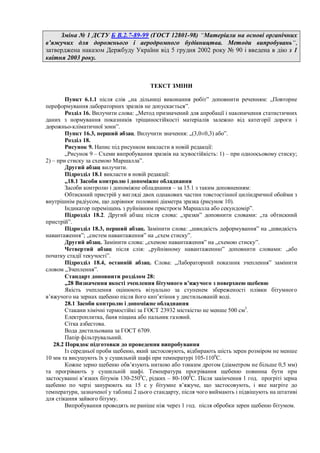 Зміна № 1 ДСТУ Б В.2.7-89-99 (ГОСТ 12801-98) “Матеріали на основі органічних
в’яжучих для дорожнього і аеродромного будівництва. Методи випробувань“,
затверджена наказом Держбуду України від 5 грудня 2002 року № 90 і введена в дію з 1
квітня 2003 року.
ТЕКСТ ЗМІНИ
Пункт 6.1.1 після слів „на дільниці виконання робіт” доповнити реченням: „Повторне
переформування лабораторних зразків не допускається”.
Розділ 16. Вилучити слова: „Метод призначений для апробації і накопичення статистичних
даних з нормування показників тріщиностійкості матеріалів залежно від категорії дороги і
дорожньо-кліматичної зони”.
Пункт 16.3, перший абзац. Вилучити значення: „(3,0±0,3) або”.
Розділ 18.
Рисунок 9. Напис під рисунком викласти в новій редакції:
„Рисунок 9 – Схеми випробування зразків на зсувостійкість: 1) – при одноосьовому стиску;
2) – при стиску за схемою Маршалла”.
Другий абзац вилучити.
Підрозділ 18.1 викласти в новій редакції:
„18.1 Засоби контролю і допоміжне обладнання
Засоби контролю і допоміжне обладнання – за 15.1 з таким доповненням:
Обтискний пристрій у вигляді двох однакових частин товстостінної циліндричної обойми з
внутрішнім радіусом, що дорівнює половині діаметра зразка (рисунок 10).
Індикатор переміщень з руйнівним пристроєм Маршалла або секундомір”.
Підрозділ 18.2. Другий абзац після слова: „зразки” доповнити словами: „та обтискний
пристрій”.
Підрозділ 18.3, перший абзац. Замінити слова: „швидкість деформування” на „швидкість
навантаження”; „систем навантаження” на „схем стиску”.
Другий абзац. Замінити слова: „схемою навантаження” на „схемою стиску”.
Четвертий абзац після слів: „руйнівному навантаженню” доповнити словами: „або
початку стадії текучості”.
Підрозділ 18.4, останній абзац. Слова: „Лабораторний показник зчеплення” замінити
словом „Зчеплення”.
Стандарт доповнити розділом 28:
„28 Визначення якості зчеплення бітумного в’яжучого з поверхнею щебеню
Якість зчеплення оцінюють візуально за ступенем збереженості плівки бітумного
в’яжучого на зернах щебеню після його кип’ятіння у дистильованій воді.
28.1 Засоби контролю і допоміжне обладнання
Стакани хімічні термостійкі за ГОСТ 23932 місткістю не менше 500 см3
.
Електроплитка, баня піщана або пальник газовий.
Сітка азбестова.
Вода дистильована за ГОСТ 6709.
Папір фільтрувальний.
28.2 Порядок підготовки до проведення випробування
Із середньої проби щебеню, який застосовують, відбирають шість зерен розміром не менше
10 мм та висушують їх у сушильній шафі при температурі 105-1100
С.
Кожне зерно щебеню обв’язують ниткою або тонким дротом (діаметром не більше 0,5 мм)
та прогрівають у сушильній шафі. Температура прогрівання щебеню повинна бути при
застосуванні в’язких бітумів 130-2500
С, рідких – 80-1000
С. Після закінчення 1 год. прогріті зерна
щебеню по черзі занурюють на 15 с у бітумне в’яжуче, що застосовують, і яке нагріте до
температури, зазначеної у таблиці 2 цього стандарту, після чого виймають і підвішують на штативі
для стікання зайвого бітуму.
Випробування проводять не раніше ніж через 1 год. після обробки зерен щебеню бітумом.
 