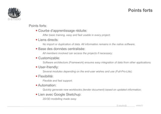 _____________ D-studio@ slide23
Points forts:
§ Courbe d’apprentissage réduite:
After basic training, easy and fast usable in every project;
§ Liens directs:
No import or duplication of data. All information remains in the native software;
§ Base des données centralisée:
All members involved can access the projects if necessary;
§ Customizable:
Software architecture (Framework) ensures easy integration of data from other applications;
§ User-friendly:
Several modules depending on the end-user wishes and use (Full-Pro-Lite);
§ Flexibilité:
Flexible and fast support;
§ Automation:
Quickly generate new workbooks (tender document) based on updated information;
§ Lien avec Google Sketchup:
2D/3D modelling made easy.
Points forts
 