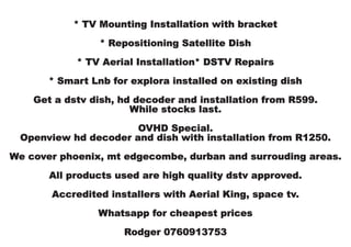 * TV Mounting Installation with bracket
* Repositioning Satellite Dish
* TV Aerial Installation* DSTV Repairs
* Smart Lnb for explora installed on existing dish
Get a dstv dish, hd decoder and installation from R599.
While stocks last.
OVHD Special.
Openview hd decoder and dish with installation from R1250.
We cover phoenix, mt edgecombe, durban and surrouding areas.
All products used are high quality dstv approved.
Accredited installers with Aerial King, space tv.
Whatsapp for cheapest prices
Rodger 0760913753
 