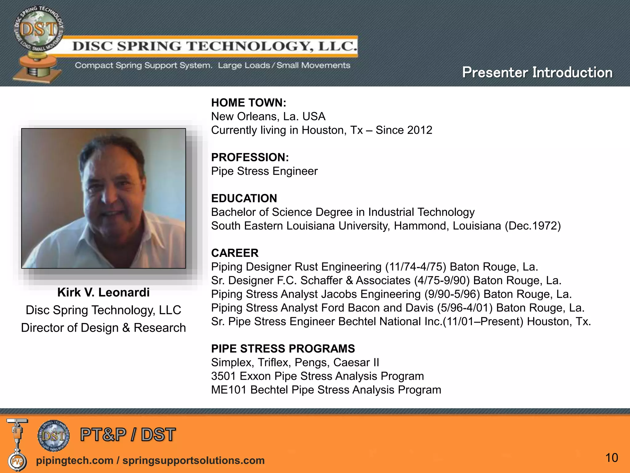 pipingtech.com / springsupportsolutions.com 10
Kirk V. Leonardi
Disc Spring Technology, LLC
Director of Design & Research
HOME TOWN:
New Orleans, La. USA
Currently living in Houston, Tx – Since 2012
PROFESSION:
Pipe Stress Engineer
EDUCATION
Bachelor of Science Degree in Industrial Technology
South Eastern Louisiana University, Hammond, Louisiana (Dec.1972)
CAREER
Piping Designer Rust Engineering (11/74-4/75) Baton Rouge, La.
Sr. Designer F.C. Schaffer & Associates (4/75-9/90) Baton Rouge, La.
Piping Stress Analyst Jacobs Engineering (9/90-5/96) Baton Rouge, La.
Piping Stress Analyst Ford Bacon and Davis (5/96-4/01) Baton Rouge, La.
Sr. Pipe Stress Engineer Bechtel National Inc.(11/01–Present) Houston, Tx.
PIPE STRESS PROGRAMS
Simplex, Triflex, Pengs, Caesar II
3501 Exxon Pipe Stress Analysis Program
ME101 Bechtel Pipe Stress Analysis Program
Presenter Introduction
 