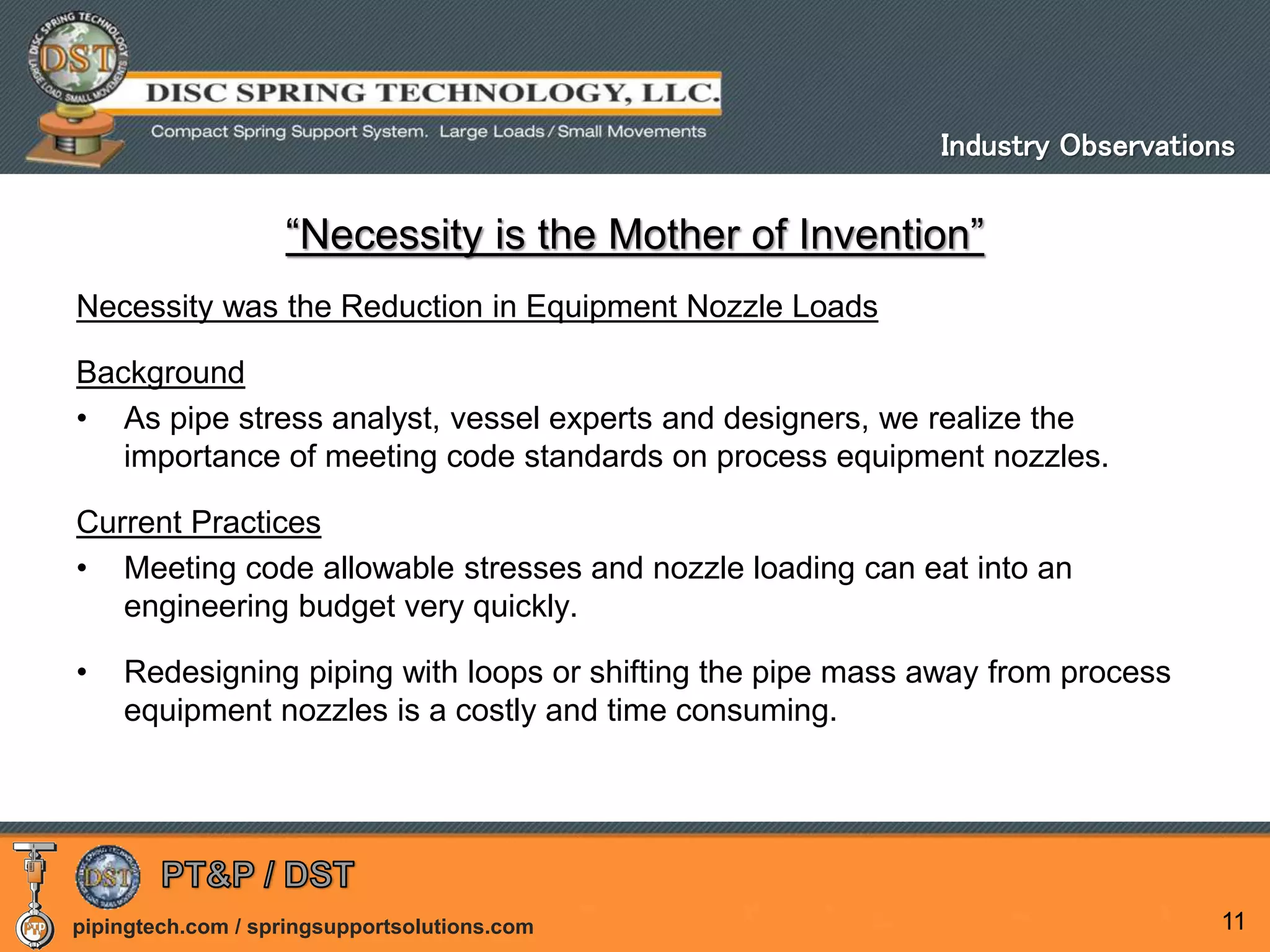 pipingtech.com / springsupportsolutions.com 11
“Necessity is the Mother of Invention”
Necessity was the Reduction in Equipment Nozzle Loads
Background
• As pipe stress analyst, vessel experts and designers, we realize the
importance of meeting code standards on process equipment nozzles.
Current Practices
• Meeting code allowable stresses and nozzle loading can eat into an
engineering budget very quickly.
• Redesigning piping with loops or shifting the pipe mass away from process
equipment nozzles is a costly and time consuming.
Industry Observations
 