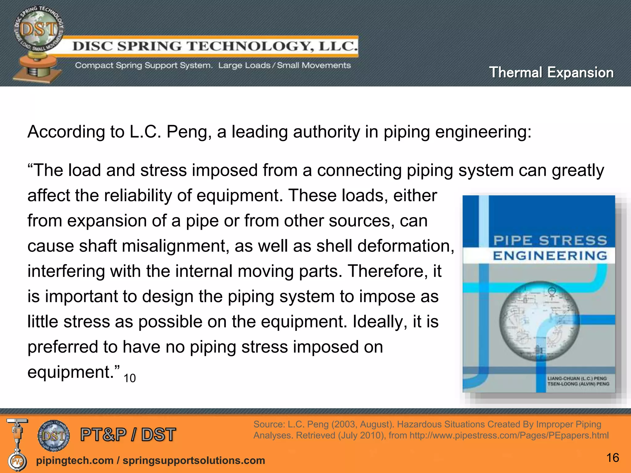 pipingtech.com / springsupportsolutions.com
According to L.C. Peng, a leading authority in piping engineering:
“The load and stress imposed from a connecting piping system can greatly
affect the reliability of equipment. These loads, either
from expansion of a pipe or from other sources, can
cause shaft misalignment, as well as shell deformation,
interfering with the internal moving parts. Therefore, it
is important to design the piping system to impose as
little stress as possible on the equipment. Ideally, it is
preferred to have no piping stress imposed on
equipment.” 10
16
Thermal Expansion
Source: L.C. Peng (2003, August). Hazardous Situations Created By Improper Piping
Analyses. Retrieved (July 2010), from http://www.pipestress.com/Pages/PEpapers.html
 