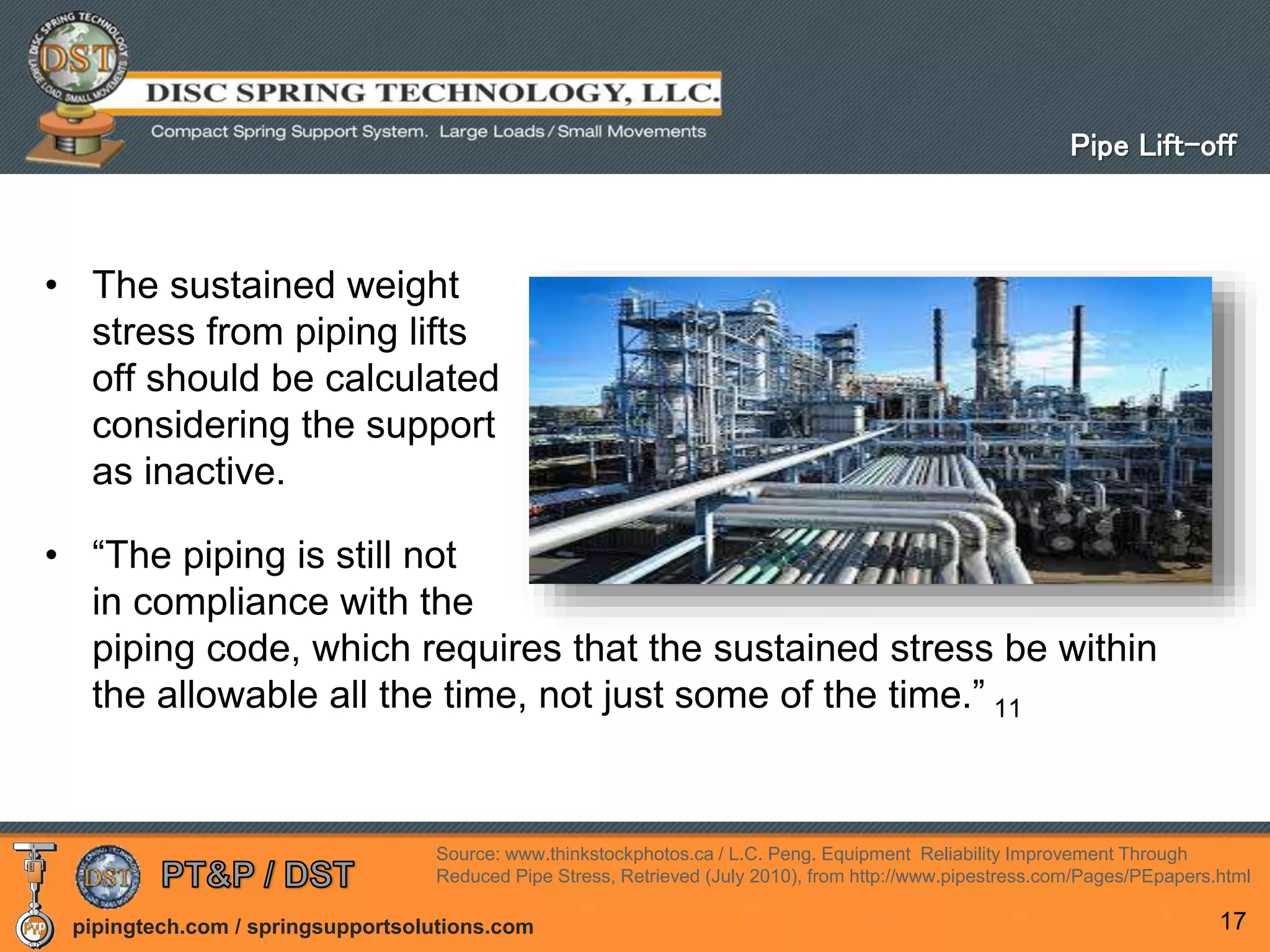 pipingtech.com / springsupportsolutions.com
• The sustained weight
stress from piping lifts
off should be calculated
considering the support
as inactive.
• “The piping is still not
in compliance with the
piping code, which requires that the sustained stress be within
the allowable all the time, not just some of the time.” 11
17
Pipe Lift-off
Source: www.thinkstockphotos.ca / L.C. Peng. Equipment Reliability Improvement Through
Reduced Pipe Stress, Retrieved (July 2010), from http://www.pipestress.com/Pages/PEpapers.html
 