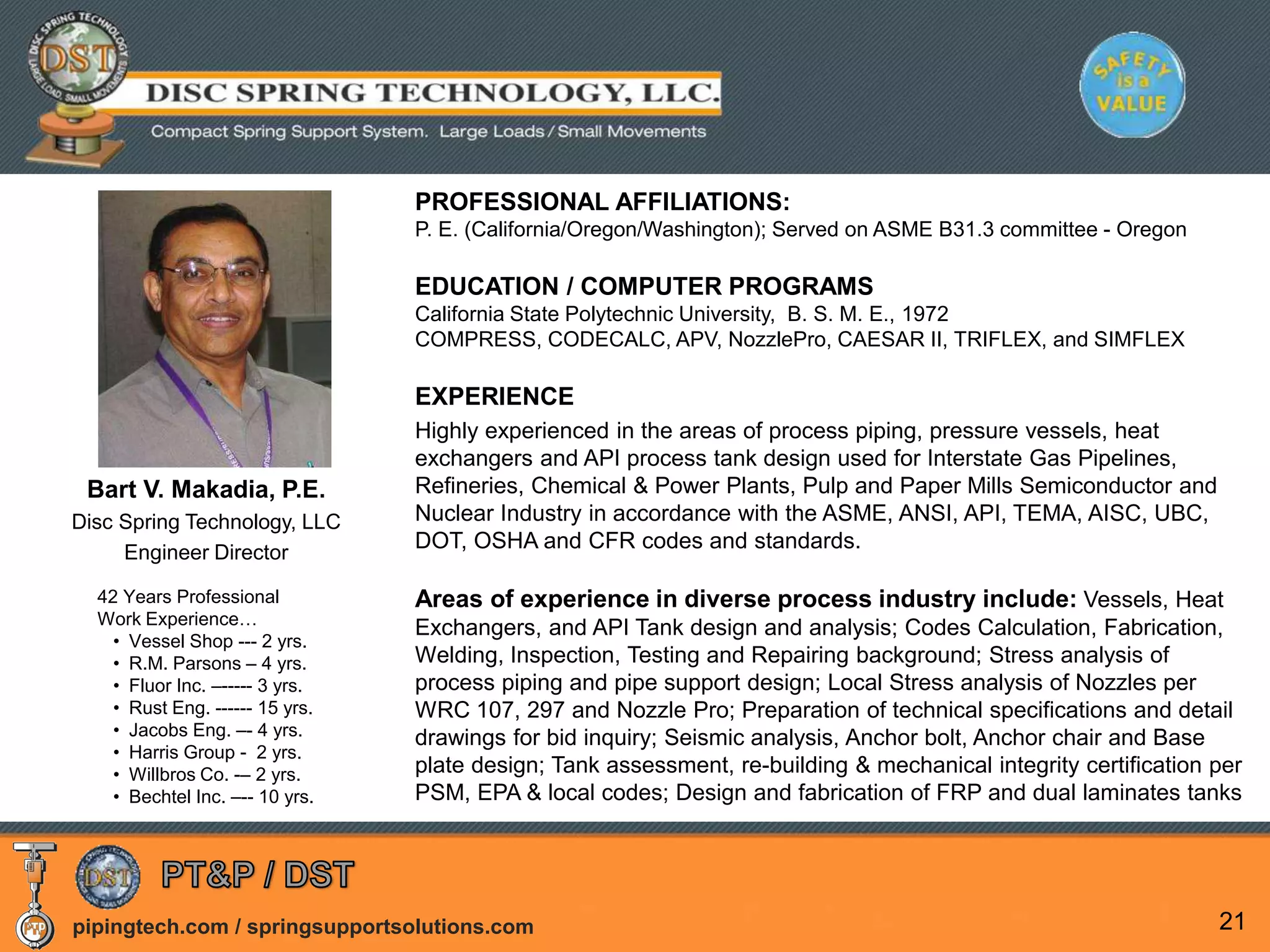 pipingtech.com / springsupportsolutions.com 21
PROFESSIONAL AFFILIATIONS:
P. E. (California/Oregon/Washington); Served on ASME B31.3 committee - Oregon
EDUCATION / COMPUTER PROGRAMS
California State Polytechnic University, B. S. M. E., 1972
COMPRESS, CODECALC, APV, NozzlePro, CAESAR II, TRIFLEX, and SIMFLEX
EXPERIENCE
Highly experienced in the areas of process piping, pressure vessels, heat
exchangers and API process tank design used for Interstate Gas Pipelines,
Refineries, Chemical & Power Plants, Pulp and Paper Mills Semiconductor and
Nuclear Industry in accordance with the ASME, ANSI, API, TEMA, AISC, UBC,
DOT, OSHA and CFR codes and standards.
Areas of experience in diverse process industry include: Vessels, Heat
Exchangers, and API Tank design and analysis; Codes Calculation, Fabrication,
Welding, Inspection, Testing and Repairing background; Stress analysis of
process piping and pipe support design; Local Stress analysis of Nozzles per
WRC 107, 297 and Nozzle Pro; Preparation of technical specifications and detail
drawings for bid inquiry; Seismic analysis, Anchor bolt, Anchor chair and Base
plate design; Tank assessment, re-building & mechanical integrity certification per
PSM, EPA & local codes; Design and fabrication of FRP and dual laminates tanks
Bart V. Makadia, P.E.
Disc Spring Technology, LLC
Engineer Director
42 Years Professional
Work Experience…
• Vessel Shop --- 2 yrs.
• R.M. Parsons – 4 yrs.
• Fluor Inc. –----- 3 yrs.
• Rust Eng. ------ 15 yrs.
• Jacobs Eng. –- 4 yrs.
• Harris Group - 2 yrs.
• Willbros Co. -– 2 yrs.
• Bechtel Inc. –-- 10 yrs.
 