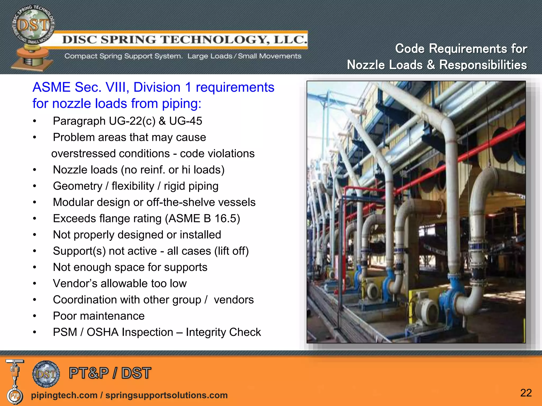 pipingtech.com / springsupportsolutions.com 22
Code Requirements for
Nozzle Loads & Responsibilities
ASME Sec. VIII, Division 1 requirements
for nozzle loads from piping:
• Paragraph UG-22(c) & UG-45
• Problem areas that may cause
overstressed conditions - code violations
• Nozzle loads (no reinf. or hi loads)
• Geometry / flexibility / rigid piping
• Modular design or off-the-shelve vessels
• Exceeds flange rating (ASME B 16.5)
• Not properly designed or installed
• Support(s) not active - all cases (lift off)
• Not enough space for supports
• Vendor’s allowable too low
• Coordination with other group / vendors
• Poor maintenance
• PSM / OSHA Inspection – Integrity Check
 
