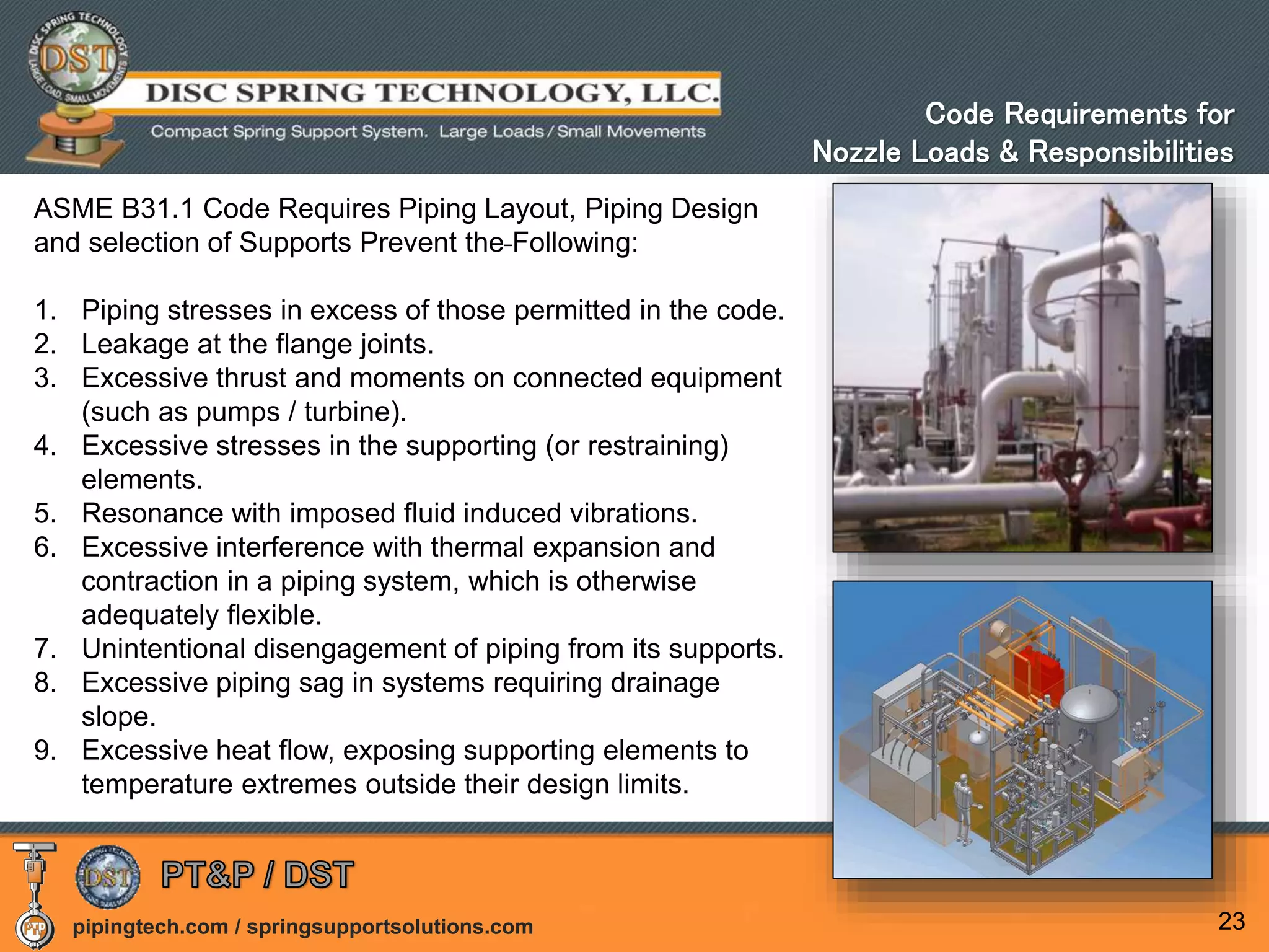pipingtech.com / springsupportsolutions.com 23
ASME B31.1 Code Requires Piping Layout, Piping Design
and selection of Supports Prevent the Following:
1. Piping stresses in excess of those permitted in the code.
2. Leakage at the flange joints.
3. Excessive thrust and moments on connected equipment
(such as pumps / turbine).
4. Excessive stresses in the supporting (or restraining)
elements.
5. Resonance with imposed fluid induced vibrations.
6. Excessive interference with thermal expansion and
contraction in a piping system, which is otherwise
adequately flexible.
7. Unintentional disengagement of piping from its supports.
8. Excessive piping sag in systems requiring drainage
slope.
9. Excessive heat flow, exposing supporting elements to
temperature extremes outside their design limits.
Code Requirements for
Nozzle Loads & Responsibilities
 