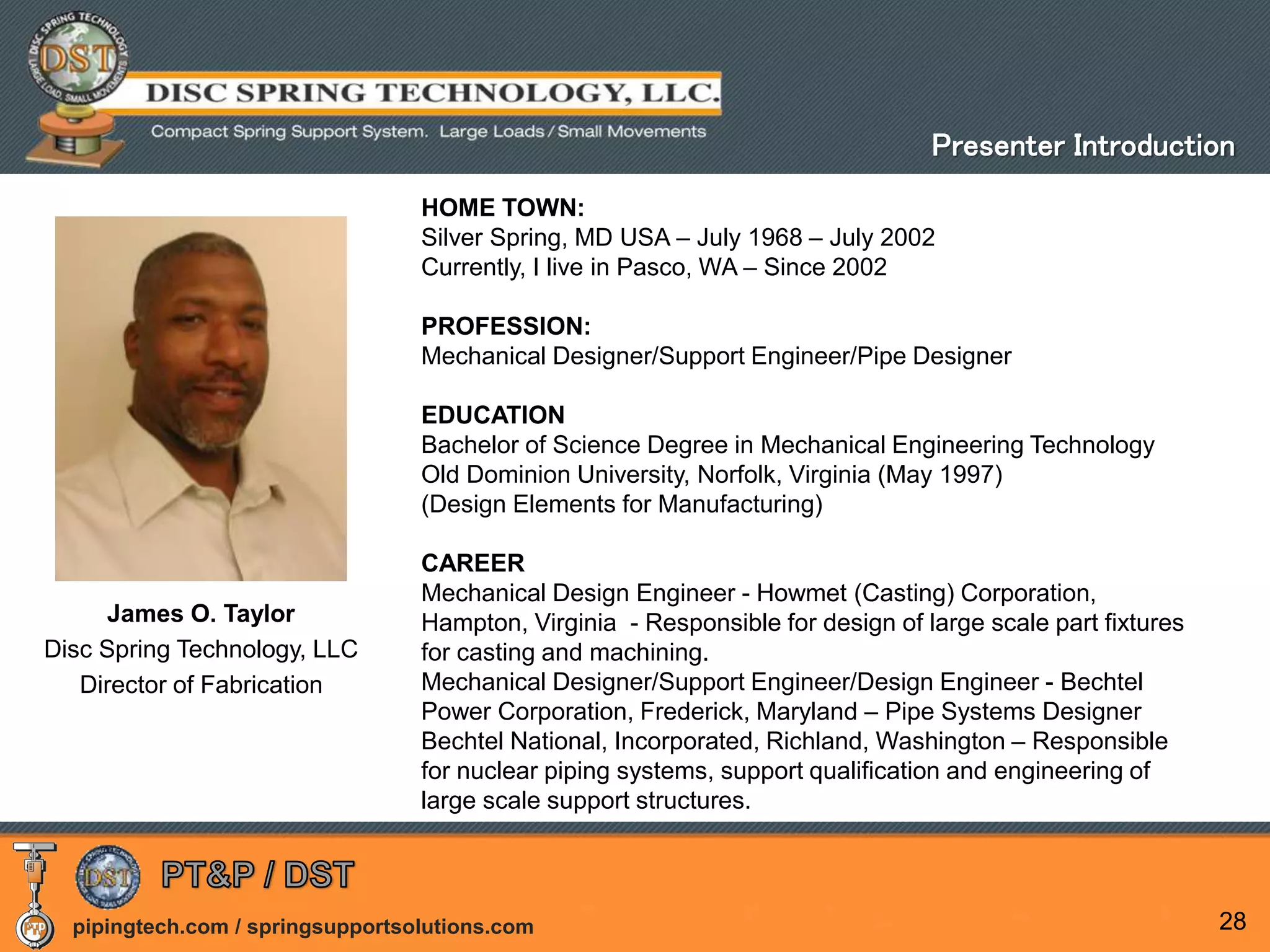 pipingtech.com / springsupportsolutions.com 28
James O. Taylor
Disc Spring Technology, LLC
Director of Fabrication
HOME TOWN:
Silver Spring, MD USA – July 1968 – July 2002
Currently, I live in Pasco, WA – Since 2002
PROFESSION:
Mechanical Designer/Support Engineer/Pipe Designer
EDUCATION
Bachelor of Science Degree in Mechanical Engineering Technology
Old Dominion University, Norfolk, Virginia (May 1997)
(Design Elements for Manufacturing)
CAREER
Mechanical Design Engineer - Howmet (Casting) Corporation,
Hampton, Virginia - Responsible for design of large scale part fixtures
for casting and machining.
Mechanical Designer/Support Engineer/Design Engineer - Bechtel
Power Corporation, Frederick, Maryland – Pipe Systems Designer
Bechtel National, Incorporated, Richland, Washington – Responsible
for nuclear piping systems, support qualification and engineering of
large scale support structures.
Presenter Introduction
 