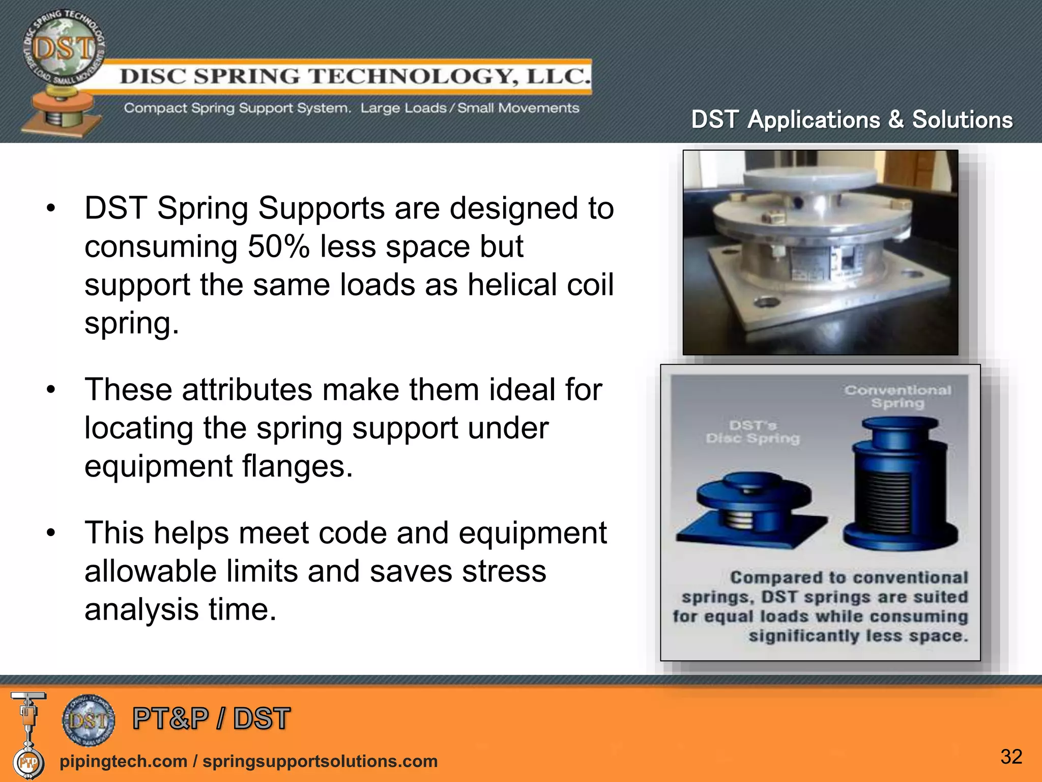 pipingtech.com / springsupportsolutions.com
• DST Spring Supports are designed to
consuming 50% less space but
support the same loads as helical coil
spring.
• These attributes make them ideal for
locating the spring support under
equipment flanges.
• This helps meet code and equipment
allowable limits and saves stress
analysis time.
32
DST Applications & Solutions
 