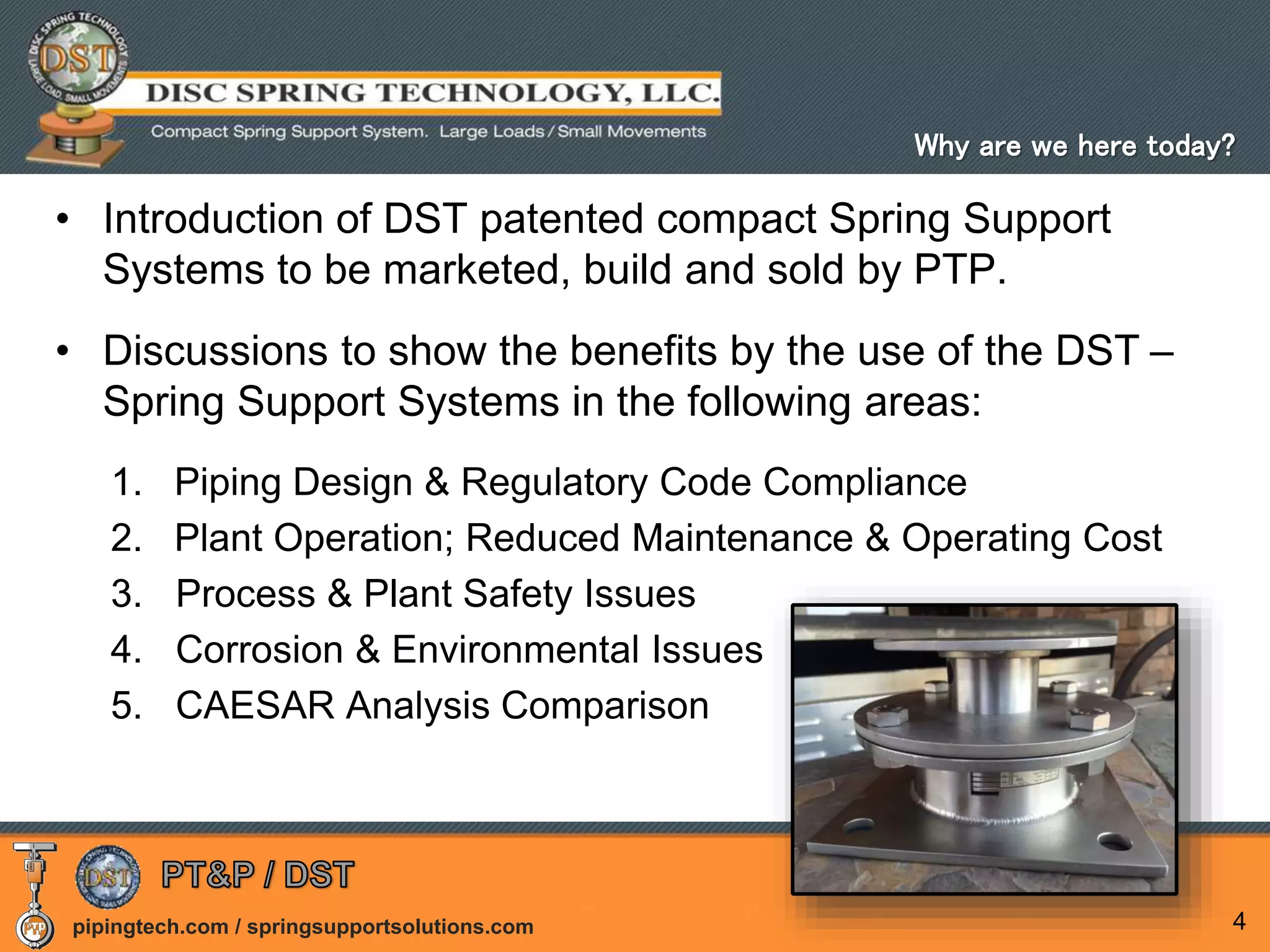 pipingtech.com / springsupportsolutions.com 4
• Introduction of DST patented compact Spring Support
Systems to be marketed, build and sold by PTP.
• Discussions to show the benefits by the use of the DST –
Spring Support Systems in the following areas:
1. Piping Design & Regulatory Code Compliance
2. Plant Operation; Reduced Maintenance & Operating Cost
3. Process & Plant Safety Issues
4. Corrosion & Environmental Issues
5. CAESAR Analysis Comparison
Why are we here today?
 