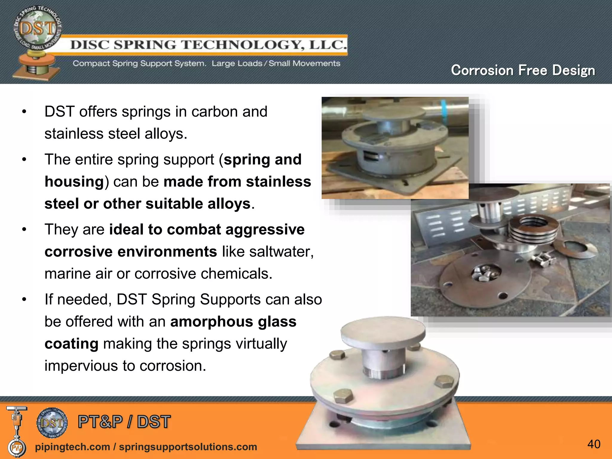 pipingtech.com / springsupportsolutions.com
• DST offers springs in carbon and
stainless steel alloys.
• The entire spring support (spring and
housing) can be made from stainless
steel or other suitable alloys.
• They are ideal to combat aggressive
corrosive environments like saltwater,
marine air or corrosive chemicals.
• If needed, DST Spring Supports can also
be offered with an amorphous glass
coating making the springs virtually
impervious to corrosion.
40
Corrosion Free Design
 