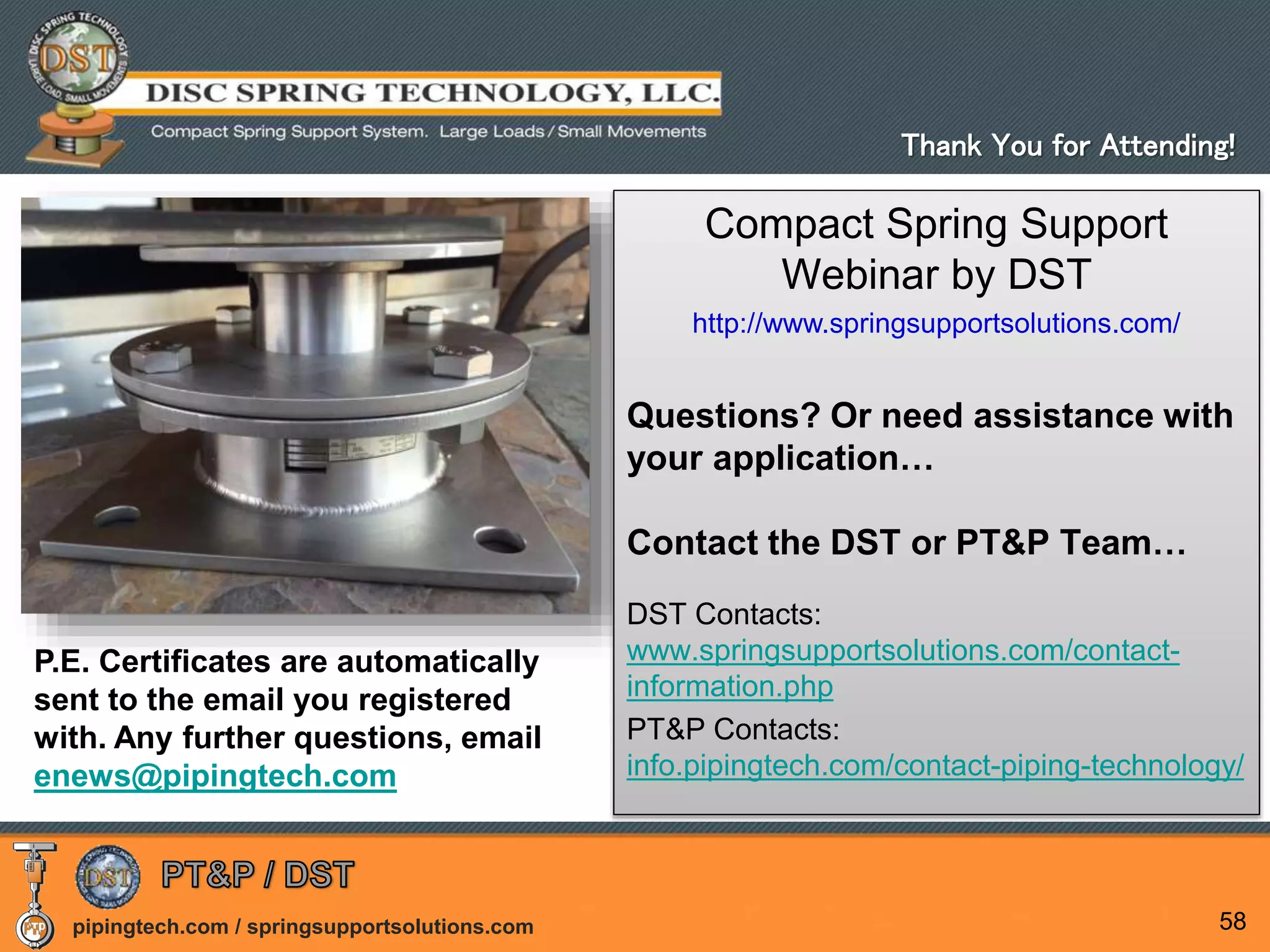 pipingtech.com / springsupportsolutions.com 58
Compact Spring Support
Webinar by DST
http://www.springsupportsolutions.com/
Questions? Or need assistance with
your application…
Contact the DST or PT&P Team…
DST Contacts:
www.springsupportsolutions.com/contact-
information.php
PT&P Contacts:
info.pipingtech.com/contact-piping-technology/
Thank You for Attending!
P.E. Certificates are automatically
sent to the email you registered
with. Any further questions, email
enews@pipingtech.com
 