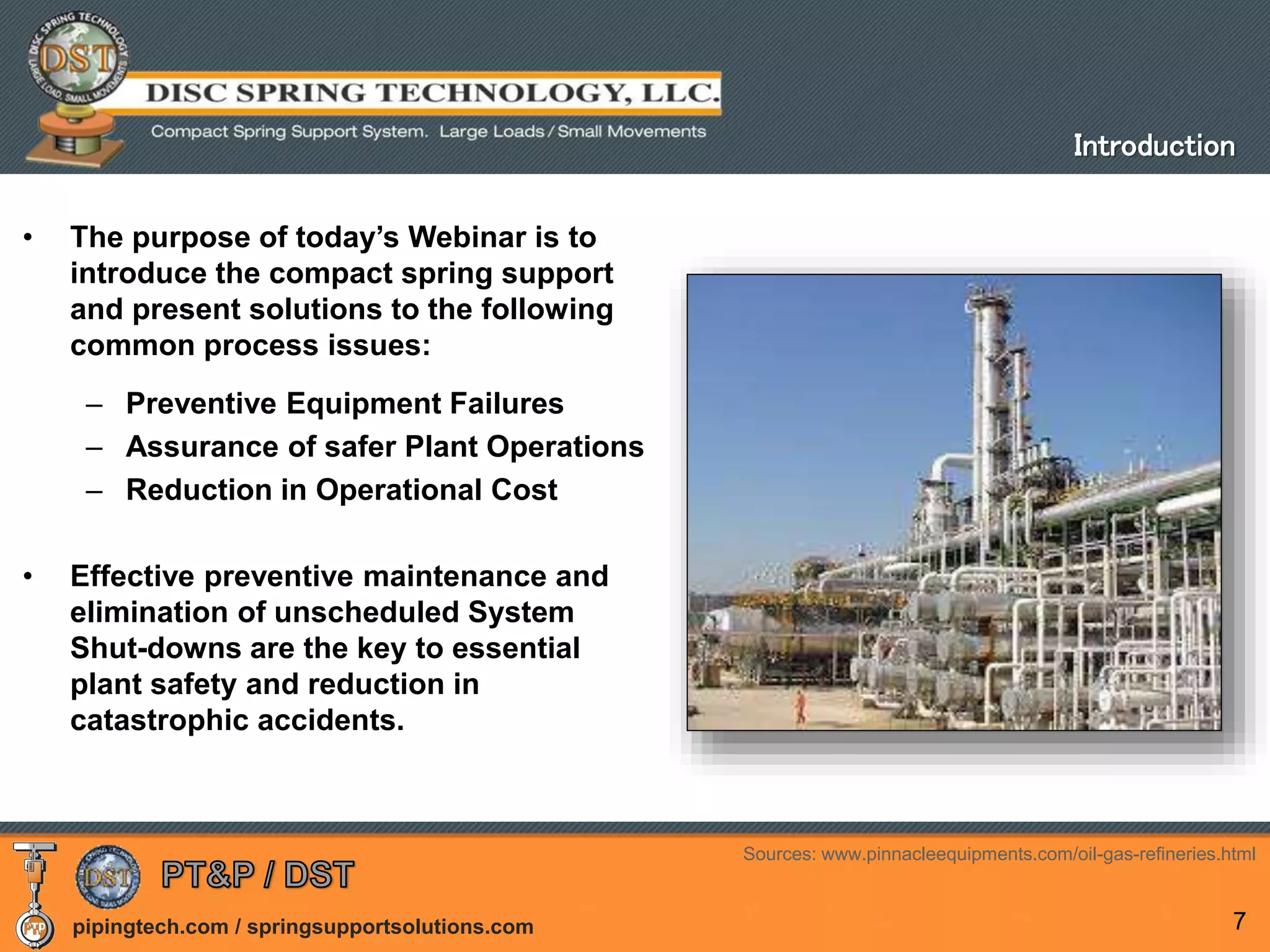 pipingtech.com / springsupportsolutions.com 7
• The purpose of today’s Webinar is to
introduce the compact spring support
and present solutions to the following
common process issues:
– Preventive Equipment Failures
– Assurance of safer Plant Operations
– Reduction in Operational Cost
• Effective preventive maintenance and
elimination of unscheduled System
Shut-downs are the key to essential
plant safety and reduction in
catastrophic accidents.
Introduction
Sources: www.pinnacleequipments.com/oil-gas-refineries.html
 