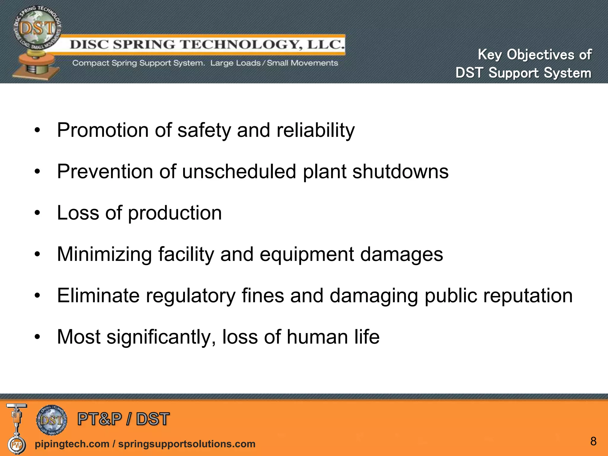 pipingtech.com / springsupportsolutions.com
• Promotion of safety and reliability
• Prevention of unscheduled plant shutdowns
• Loss of production
• Minimizing facility and equipment damages
• Eliminate regulatory fines and damaging public reputation
• Most significantly, loss of human life
8
Key Objectives of
DST Support System
 