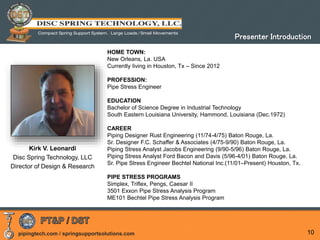 pipingtech.com / springsupportsolutions.com 10
Kirk V. Leonardi
Disc Spring Technology, LLC
Director of Design & Research
HOME TOWN:
New Orleans, La. USA
Currently living in Houston, Tx – Since 2012
PROFESSION:
Pipe Stress Engineer
EDUCATION
Bachelor of Science Degree in Industrial Technology
South Eastern Louisiana University, Hammond, Louisiana (Dec.1972)
CAREER
Piping Designer Rust Engineering (11/74-4/75) Baton Rouge, La.
Sr. Designer F.C. Schaffer & Associates (4/75-9/90) Baton Rouge, La.
Piping Stress Analyst Jacobs Engineering (9/90-5/96) Baton Rouge, La.
Piping Stress Analyst Ford Bacon and Davis (5/96-4/01) Baton Rouge, La.
Sr. Pipe Stress Engineer Bechtel National Inc.(11/01–Present) Houston, Tx.
PIPE STRESS PROGRAMS
Simplex, Triflex, Pengs, Caesar II
3501 Exxon Pipe Stress Analysis Program
ME101 Bechtel Pipe Stress Analysis Program
Presenter Introduction
 