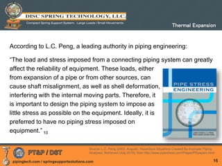 pipingtech.com / springsupportsolutions.com
According to L.C. Peng, a leading authority in piping engineering:
“The load and stress imposed from a connecting piping system can greatly
affect the reliability of equipment. These loads, either
from expansion of a pipe or from other sources, can
cause shaft misalignment, as well as shell deformation,
interfering with the internal moving parts. Therefore, it
is important to design the piping system to impose as
little stress as possible on the equipment. Ideally, it is
preferred to have no piping stress imposed on
equipment.” 10
16
Thermal Expansion
Source: L.C. Peng (2003, August). Hazardous Situations Created By Improper Piping
Analyses. Retrieved (July 2010), from http://www.pipestress.com/Pages/PEpapers.html
 