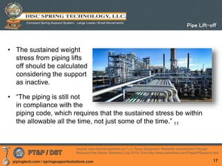 pipingtech.com / springsupportsolutions.com
• The sustained weight
stress from piping lifts
off should be calculated
considering the support
as inactive.
• “The piping is still not
in compliance with the
piping code, which requires that the sustained stress be within
the allowable all the time, not just some of the time.” 11
17
Pipe Lift-off
Source: www.thinkstockphotos.ca / L.C. Peng. Equipment Reliability Improvement Through
Reduced Pipe Stress, Retrieved (July 2010), from http://www.pipestress.com/Pages/PEpapers.html
 