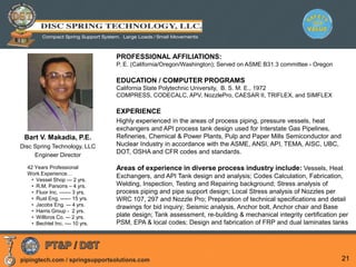 pipingtech.com / springsupportsolutions.com 21
PROFESSIONAL AFFILIATIONS:
P. E. (California/Oregon/Washington); Served on ASME B31.3 committee - Oregon
EDUCATION / COMPUTER PROGRAMS
California State Polytechnic University, B. S. M. E., 1972
COMPRESS, CODECALC, APV, NozzlePro, CAESAR II, TRIFLEX, and SIMFLEX
EXPERIENCE
Highly experienced in the areas of process piping, pressure vessels, heat
exchangers and API process tank design used for Interstate Gas Pipelines,
Refineries, Chemical & Power Plants, Pulp and Paper Mills Semiconductor and
Nuclear Industry in accordance with the ASME, ANSI, API, TEMA, AISC, UBC,
DOT, OSHA and CFR codes and standards.
Areas of experience in diverse process industry include: Vessels, Heat
Exchangers, and API Tank design and analysis; Codes Calculation, Fabrication,
Welding, Inspection, Testing and Repairing background; Stress analysis of
process piping and pipe support design; Local Stress analysis of Nozzles per
WRC 107, 297 and Nozzle Pro; Preparation of technical specifications and detail
drawings for bid inquiry; Seismic analysis, Anchor bolt, Anchor chair and Base
plate design; Tank assessment, re-building & mechanical integrity certification per
PSM, EPA & local codes; Design and fabrication of FRP and dual laminates tanks
Bart V. Makadia, P.E.
Disc Spring Technology, LLC
Engineer Director
42 Years Professional
Work Experience…
• Vessel Shop --- 2 yrs.
• R.M. Parsons – 4 yrs.
• Fluor Inc. –----- 3 yrs.
• Rust Eng. ------ 15 yrs.
• Jacobs Eng. –- 4 yrs.
• Harris Group - 2 yrs.
• Willbros Co. -– 2 yrs.
• Bechtel Inc. –-- 10 yrs.
 