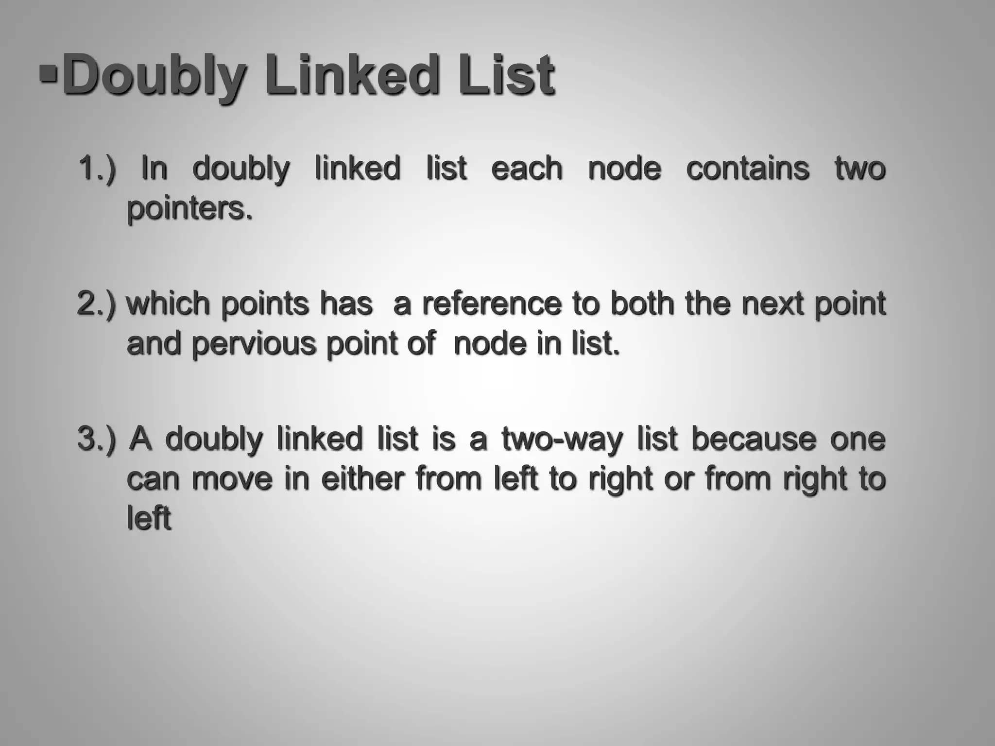 Doubly Linked List
1.) In doubly linked list each node contains two
pointers.
2.) which points has a reference to both the next point
and pervious point of node in list.
3.) A doubly linked list is a two-way list because one
can move in either from left to right or from right to
left