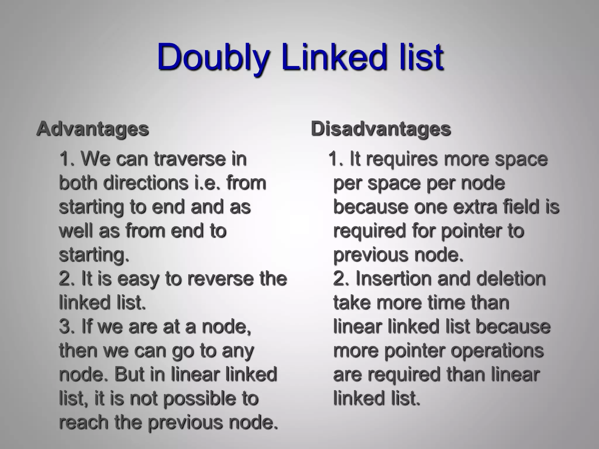 Doubly Linked list
Advantages
1. We can traverse in
both directions i.e. from
starting to end and as
well as from end to
starting.
2. It is easy to reverse the
linked list.
3. If we are at a node,
then we can go to any
node. But in linear linked
list, it is not possible to
reach the previous node.
Disadvantages
1. It requires more space
per space per node
because one extra field is
required for pointer to
previous node.
2. Insertion and deletion
take more time than
linear linked list because
more pointer operations
are required than linear
linked list.