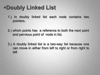 Doubly Linked List
1.) In doubly linked list each node contains two
pointers.
2.) which points has a reference to both the next point
and pervious point of node in list.
3.) A doubly linked list is a two-way list because one
can move in either from left to right or from right to
left
 