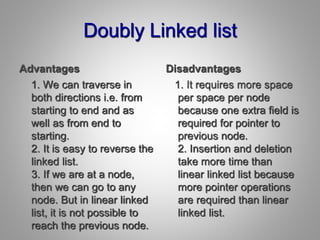 Doubly Linked list
Advantages
1. We can traverse in
both directions i.e. from
starting to end and as
well as from end to
starting.
2. It is easy to reverse the
linked list.
3. If we are at a node,
then we can go to any
node. But in linear linked
list, it is not possible to
reach the previous node.
Disadvantages
1. It requires more space
per space per node
because one extra field is
required for pointer to
previous node.
2. Insertion and deletion
take more time than
linear linked list because
more pointer operations
are required than linear
linked list.
 