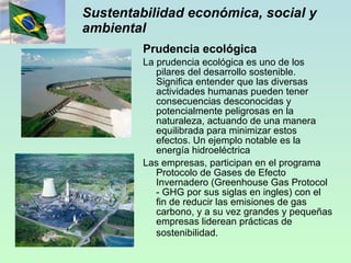 Sustentabilidad económica, social y ambiental Prudencia ecológica La prudencia ecológica es uno de los pilares del desarrollo sostenible. Significa entender que las diversas actividades humanas pueden tener consecuencias desconocidas y potencialmente peligrosas en la naturaleza, actuando de una manera equilibrada para minimizar estos efectos. Un ejemplo notable es la energía hidroeléctrica Las empresas, participan en el programa Protocolo de Gases de Efecto Invernadero (Greenhouse Gas Protocol - GHG por sus siglas en ingles) con el fin de reducir las emisiones de gas carbono, y a su vez grandes y pequeñas empresas liderean prácticas de sostenibilidad.    