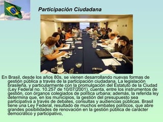 Participación Ciudadana En Brasil, desde los años 80s, se vienen desarrollando nuevas formas de gestión pública a través de la participación ciudadana. La legislación brasileña, y particularmente con la promulgación del Estatuto de la Ciudad (Ley Federal no. 10.257 de 10/07/2001), cuenta, entre los instrumentos de gestión, con órganos colegiados de política urbana; además, la referida ley determina que, en los municipios, la gestión del presupuesto sea participativa a través de debates, consultas y audiencias públicas. Brasil tiene una Ley Federal, resultado de muchos embates políticos, que abre grandes posibilidades de renovación en la gestión pública de carácter democrático y participativo,  