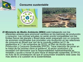 Consumo sustentable El Ministerio de Medio Ambiente (MMA)  está trabajando con los diferentes actores para promover cambios en los patrones de producción y consumo. Las normas actuales no serán pronto compatibles con los límites físicos del planeta y Brasil debe estar preparado con un conjunto de acciones coordinadas que prometen una revolución en las relaciones de consumo en Brasil que van de la consulta pública (el 21 de septiembre al 11 de noviembre de 2010), al Plan de Acción para la Producción y Consumo Sostenible (PPCS). Tiene intención de poner en la mesa de los actores clave al gobierno, el sector productivo y la sociedad civil demostrar que la responsabilidad medioambiental es rentable y ayuda a mover el país hacia el desarrollo sostenible. El PPCS es fruto de la constatación de que el consumidor brasileño está cada vez más atento a la cuestión de la sostenibilidad.   