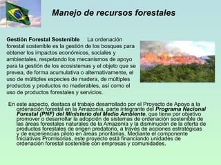 Manejo de recursos forestales En este aspecto, destaca el trabajo desarrollado por el Proyecto de Apoyo a la ordenación forestal en la Amazonía, parte integrante del  Programa Nacional Forestal (PNF) del Ministerio del Medio Ambiente , que tiene por objetivo promover o desarrollar la adopción de sistemas de ordenación sostenible de las áreas forestales naturales de la Amazonía y la disminución de la oferta de productos forestales de origen predatorio, a través de acciones estratégicas y de experiencias piloto en áreas prioritarias. Mediante el componente Iniciativas Promisorias, este proyecto está financiando unidades de ordenación forestal sostenible con empresas y comunidades. Gestión Forestal Sostenible   La ordenación forestal sostenible es la gestión de los bosques para obtener los impactos económicos, sociales y ambientales, respetando los mecanismos de apoyo para la gestión de los ecosistemas y el objeto que se prevea, de forma acumulativa o alternativamente, el uso de múltiples especies de madera, de múltiples productos y productos no maderables, así como el uso de productos forestales y servicios.   
