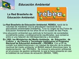 Educación Ambiental La Red Brasileña de Educación Ambiental, REBEA,  nació de la voluntad de mantener viva la articulación nacional de los educadores ambientales brasileños. Tuvo su origen en los Foros de Educación Ambiental de los años 90 en la ciudad de Sao Paulo. Una educación ambiental que estimule la formación de sociedades socialmente justas y ecológicamente equilibradas, que conserve entre sí una relación de interdependencia y diversidad.  En 1992, los Ministerios del Medio Ambiente,  de  Educación,  de  Cultura  y  de Ciencia y Tecnología instituyeron el Programa Nacional de Educación Ambiental – PRONEA . Con el fin de cumplir sus determinaciones y en calidad de ejecutor de la política nacional del medio ambiente, el IBAMA elaboró directrices para  la  implementación  del  PRONEA.  Se incluye la educación ambiental en el proceso de gestión ambiental, lo que la hace presente en casi la totalidad de sus áreas de actuación (IBAMA, 1996). La Red Brasileña de Educación Ambiental:  