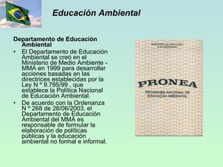 Educación Ambiental Departamento de Educación Ambiental El Departamento de Educación Ambiental se creó en el Ministerio de Medio Ambiente - MMA en 1999 para desarrollar acciones basadas en las directrices establecidas por la Ley N º 9.795/99 , que establece la Política Nacional de Educación Ambiental. De acuerdo con la Ordenanza N º 268 de 26/06/2003, el Departamento de Educación Ambiental del MMA es responsable de formular la elaboración de políticas públicas y la educación ambiental no formal e informal. 