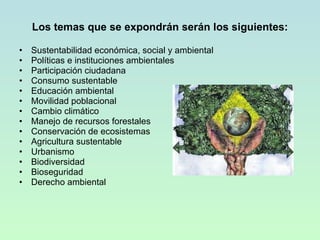 Los temas que se expondrán serán los siguientes: Sustentabilidad económica, social y ambiental Políticas e instituciones ambientales Participación ciudadana Consumo sustentable Educación ambiental Movilidad poblacional Cambio climático Manejo de recursos forestales Conservación de ecosistemas Agricultura sustentable Urbanismo Biodiversidad Bioseguridad Derecho ambiental 