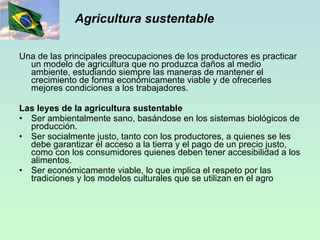 Agricultura sustentable Una de las principales preocupaciones de los productores es practicar un modelo de agricultura que no produzca daños al medio ambiente, estudiando siempre las maneras de mantener el crecimiento de forma económicamente viable y de ofrecerles mejores condiciones a los trabajadores. Las leyes de la agricultura sustentable Ser ambientalmente sano, basándose en los sistemas biológicos de producción. Ser socialmente justo, tanto con los productores, a quienes se les debe garantizar el acceso a la tierra y el pago de un precio justo, como con los consumidores quienes deben tener accesibilidad a los alimentos. Ser económicamente viable, lo que implica el respeto por las tradiciones y los modelos culturales que se utilizan en el agro 