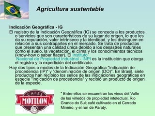 Agricultura sustentable Indicación Geográfica - IG El registro de la Indicación Geográfica (IG) se concede a los productos o servicios que son característicos de su lugar de origen, lo que les da su reputación, valor intrínseco y la identidad, y los distinguen en relación a sus contrapartes en el mercado. Se trata de productos que presentan una calidad única debido a los desastres naturales como el suelo, la vegetación, el clima y los conocimientos técnicos (know-how o saber hacer). El  Instituto  Nacional de Propiedad Industrial -  INPI  es la institución que otorga el registro y la expedición del certificado. Hay dos tipos o modos de la Indicación Geográfica "indicación de procedencia (IP)" y "denominación de origen (DO)". En Brasil, siete productos han recibido los sellos de las indicaciones geográficas en especie "indicación de procedencia" y recibió un producto de origen de la especie.  " Entre ellos se encuentran los vinos del Valle de los viñedos de propiedad intelectual, Rio Grande do Sul; café cultivado en el Cerrado Mineiro, y el ron de Paraty. 