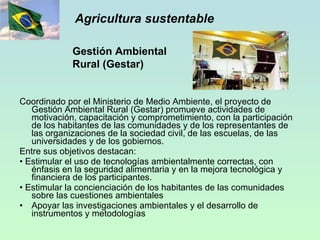 Agricultura sustentable Coordinado por el Ministerio de Medio Ambiente, el proyecto de Gestión Ambiental Rural (Gestar) promueve actividades de motivación, capacitación y comprometimiento, con la participación de los habitantes de las comunidades y de los representantes de las organizaciones de la sociedad civil, de las escuelas, de las universidades y de los gobiernos. Entre sus objetivos destacan: •  Estimular el uso de tecnologías ambientalmente correctas, con énfasis en la seguridad alimentaria y en la mejora tecnológica y financiera de los participantes.  •  Estimular la concienciación de los habitantes de las comunidades sobre las cuestiones ambientales  Apoyar las investigaciones ambientales y el desarrollo de instrumentos y metodologías Gestión Ambiental Rural (Gestar) 